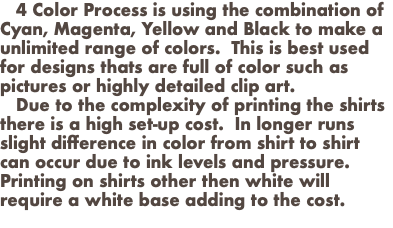  4 Color Process is using the combination of Cyan, Magenta, Yellow and Black to make a unlimited range of colors. This is best used for designs thats are full of color such as pictures or highly detailed clip art. Due to the complexity of printing the shirts there is a high set-up cost. In longer runs slight difference in color from shirt to shirt can occur due to ink levels and pressure. Printing on shirts other then white will require a white base adding to the cost. 