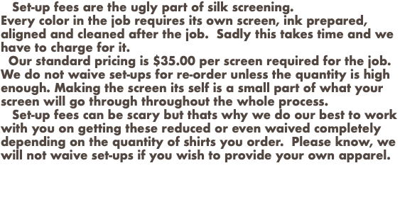  Set-up fees are the ugly part of silk screening. Every color in the job requires its own screen, ink prepared, aligned and cleaned after the job. Sadly this takes time and we have to charge for it. Our standard pricing is $35.00 per screen required for the job. We do not waive set-ups for re-order unless the quantity is high enough. Making the screen its self is a small part of what your screen will go through throughout the whole process. Set-up fees can be scary but thats why we do our best to work with you on getting these reduced or even waived completely depending on the quantity of shirts you order. Please know, we will not waive set-ups if you wish to provide your own apparel. 