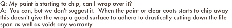 Q: My paint is starting to chip, can I wrap over it? A: You can, but we don't suggest it. When the paint or clear coats starts to chip away this doesn't give the wrap a good surface to adhere to drastically cutting down the life span as well as voids any warranty.