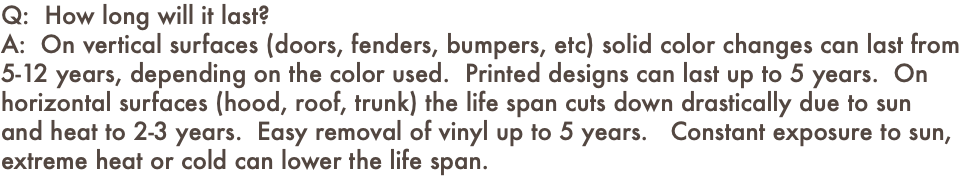 Q: How long will it last? A: On vertical surfaces (doors, fenders, bumpers, etc) solid color changes can last from 5-12 years, depending on the color used. Printed designs can last up to 5 years. On horizontal surfaces (hood, roof, trunk) the life span cuts down drastically due to sun and heat to 2-3 years. Easy removal of vinyl up to 5 years. Constant exposure to sun, extreme heat or cold can lower the life span.