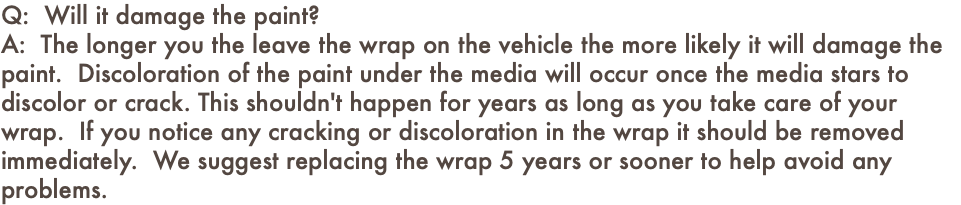 Q: Will it damage the paint? A: The longer you the leave the wrap on the vehicle the more likely it will damage the paint. Discoloration of the paint under the media will occur once the media stars to discolor or crack. This shouldn't happen for years as long as you take care of your wrap. If you notice any cracking or discoloration in the wrap it should be removed immediately. We suggest replacing the wrap 5 years or sooner to help avoid any problems.