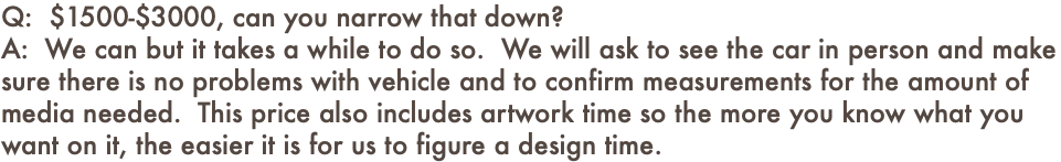 Q: $1500-$3000, can you narrow that down? A: We can but it takes a while to do so. We will ask to see the car in person and make sure there is no problems with vehicle and to confirm measurements for the amount of media needed. This price also includes artwork time so the more you know what you want on it, the easier it is for us to figure a design time.