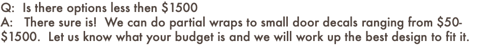 Q: Is there options less then $1500 A: There sure is! We can do partial wraps to small door decals ranging from $50-$1500. Let us know what your budget is and we will work up the best design to fit it.