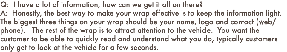 Q: I have a lot of information, how can we get it all on there? A: Honestly, the best way to make your wrap effective is to keep the information light. The biggest three things on your wrap should be your name, logo and contact (web/phone). The rest of the wrap is to attract attention to the vehicle. You want the customer to be able to quickly read and understand what you do, typically customers only get to look at the vehicle for a few seconds. 