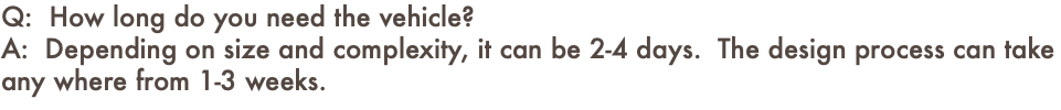 Q: How long do you need the vehicle? A: Depending on size and complexity, it can be 2-4 days. The design process can take any where from 1-3 weeks.
