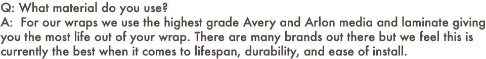 Q: What material do you use? A: For our wraps we use the highest grade Avery and Arlon media and laminate giving you the most life out of your wrap. There are many brands out there but we feel this is currently the best when it comes to lifespan, durability, and ease of install.