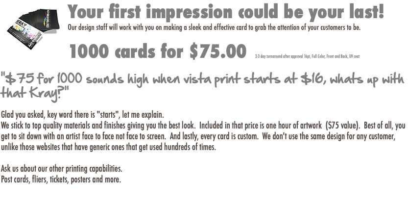 ﷯Your first impression could be your last! Our design staff will work with you on making a sleek and effective card to grab the attention of your customers to be. 1000 cards for $75.00 2-3 day turnaround after approval 16pt, Full Color, Front and Back, UV coat "$75 for 1000 sounds high when vista print starts at $16, whats up with that Kray?" Glad you asked, key word there is "starts", let me explain. We stick to top quality materials and finishes giving you the best look. Included in that price is one hour of artwork ($75 value). Best of all, you get to sit down with an artist face to face not face to screen. And lastly, every card is custom. We don't use the same design for any customer, unlike those websites that have generic ones that get used hundreds of times. Ask us about our other printing capabilities. Post cards, fliers, tickets, posters and more. 