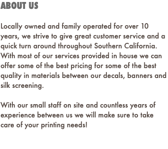 ABOUT US Locally owned and family operated for over 10 years, we strive to give great customer service and a quick turn around throughout Southern California. With most of our services provided in house we can offer some of the best pricing for some of the best quality in materials between our decals, banners and silk screening. With our small staff on site and countless years of experience between us we will make sure to take care of your printing needs! 