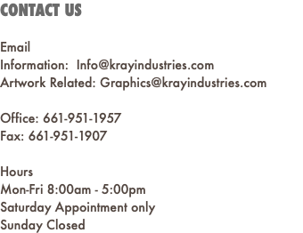 CONTACT US Email Information: Info@krayindustries.com Artwork Related: Graphics@krayindustries.com Office: 661-951-1957 Fax: 661-951-1907 Hours Mon-Fri 8:00am - 5:00pm Saturday Appointment only Sunday Closed