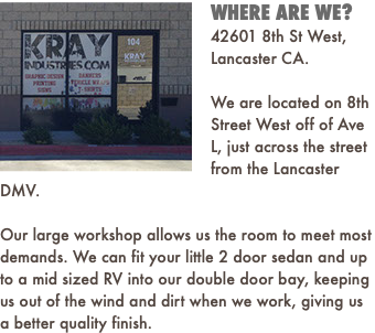 ﷯WHERE ARE WE? 42601 8th St West, Lancaster CA. We are located on 8th Street West off of Ave L, just across the street from the Lancaster DMV. Our large workshop allows us the room to meet most demands. We can fit your little 2 door sedan and up to a mid sized RV into our double door bay, keeping us out of the wind and dirt when we work, giving us a better quality finish. 