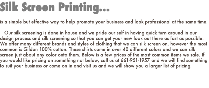Silk Screen Printing... is a simple but effective way to help promote your business and look professional at the same time. Our silk screening is done in house and we pride our self in having quick turn around in our design process and silk screening so that you can get your new look out there as fast as possible. We offer many different brands and styles of clothing that we can silk screen on, however the most common is Gildan 100% cotton. These shirts come in over 40 different colors and we can silk screen just about any color onto them. Below is a few prices of the most common items we sale. If you would like pricing on something not below, call us at 661-951-1957 and we will find something to suit your business or come on in and visit us and we will show you a larger list of pricing.